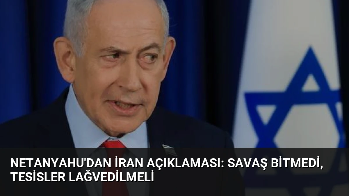 Netanyahu’dan İran Açıklaması: Savaş Bitmedi, Tesisler Lağvedilmeli