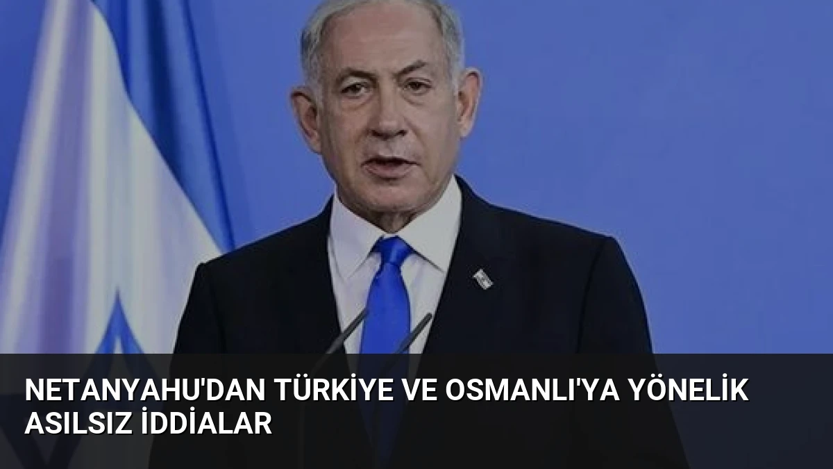 Netanyahu’dan Türkiye ve Osmanlı’ya Yönelik Asılsız İddialar