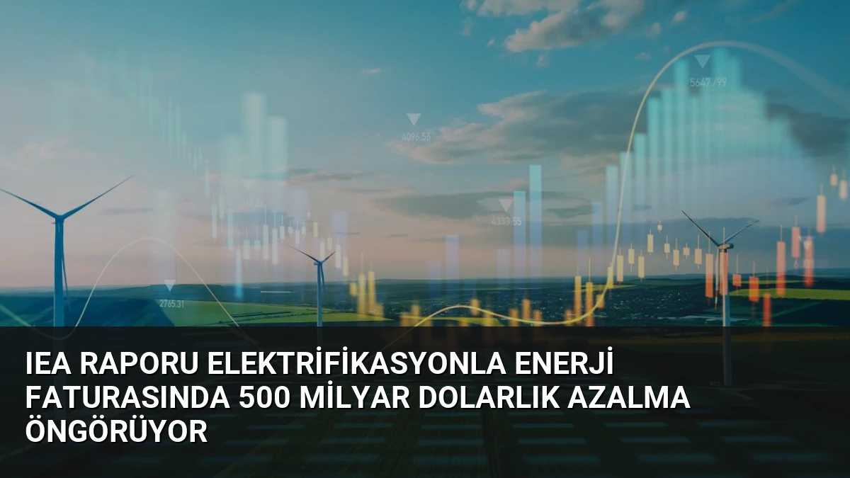 IEA Raporu Elektrifikasyonla Enerji Faturasında 500 Milyar Dolarlık Azalma Öngörüyor