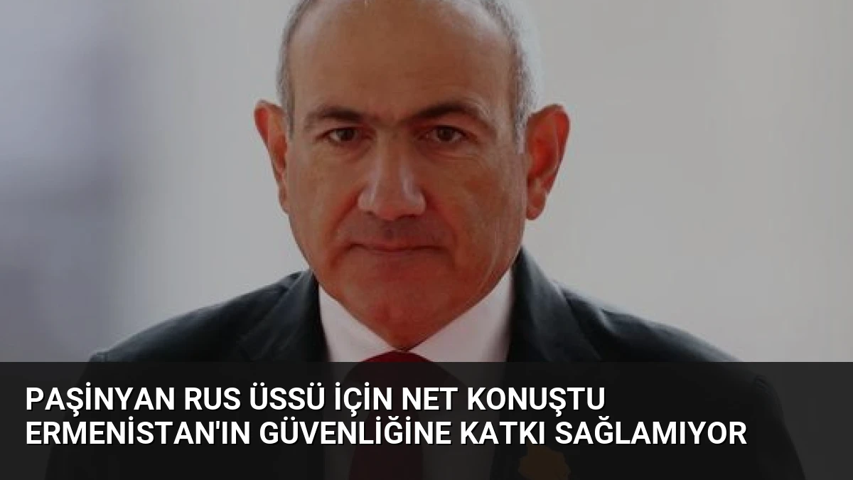 Paşinyan Rus Üssü İçin Net Konuştu Ermenistan’ın Güvenliğine Katkı Sağlamıyor